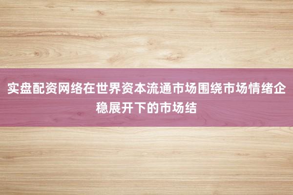 实盘配资网络在世界资本流通市场围绕市场情绪企稳展开下的市场结
