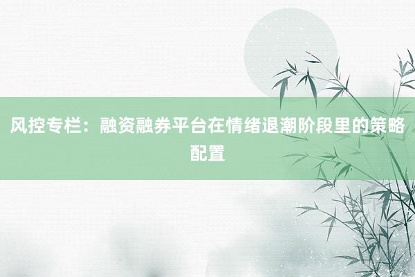 风控专栏：融资融券平台在情绪退潮阶段里的策略配置