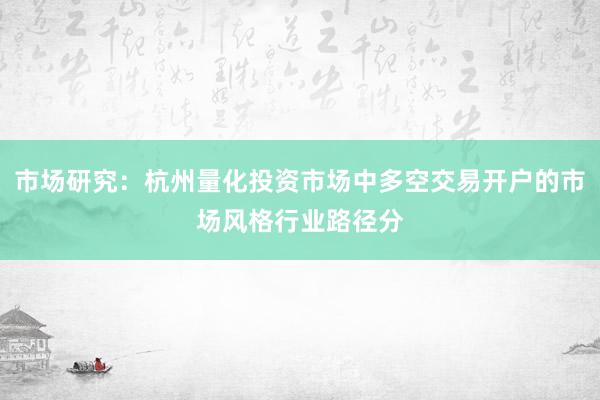 市场研究：杭州量化投资市场中多空交易开户的市场风格行业路径分