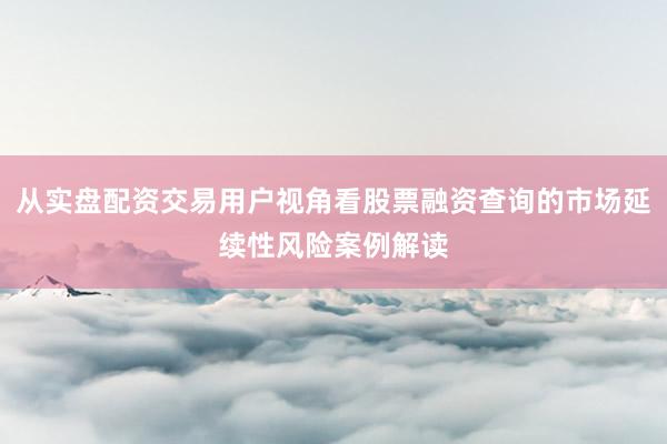 从实盘配资交易用户视角看股票融资查询的市场延续性风险案例解读