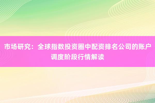 市场研究：全球指数投资圈中配资排名公司的账户调度阶段行情解读