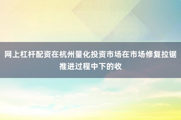 网上杠杆配资在杭州量化投资市场在市场修复拉锯推进过程中下的收