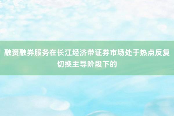 融资融券服务在长江经济带证券市场处于热点反复切换主导阶段下的