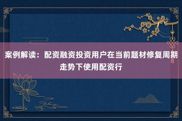 案例解读：配资融资投资用户在当前题材修复周期走势下使用配资行