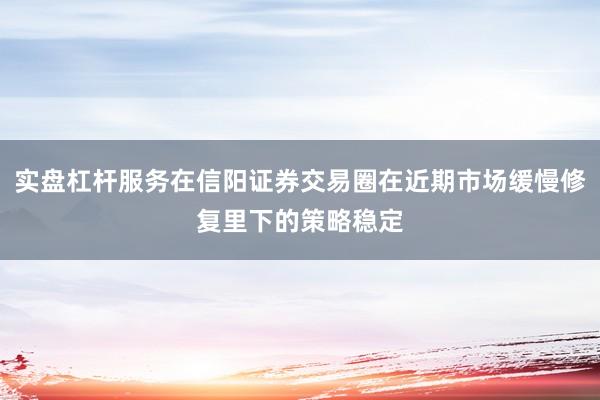 实盘杠杆服务在信阳证券交易圈在近期市场缓慢修复里下的策略稳定