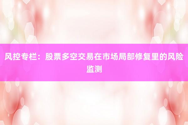 风控专栏：股票多空交易在市场局部修复里的风险监测