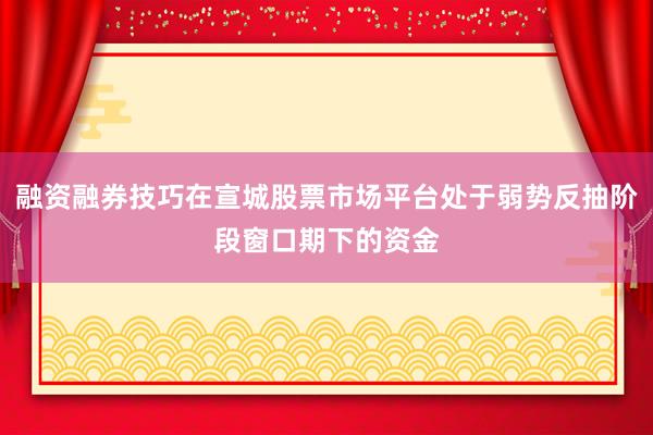 融资融券技巧在宣城股票市场平台处于弱势反抽阶段窗口期下的资金