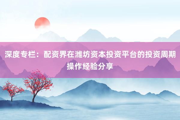 深度专栏：配资界在潍坊资本投资平台的投资周期操作经验分享