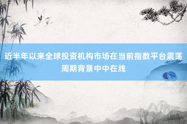 近半年以来全球投资机构市场在当前指数平台震荡周期背景中中在线