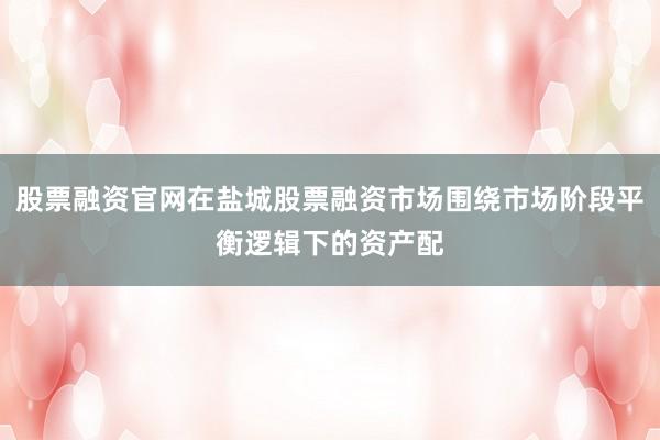 股票融资官网在盐城股票融资市场围绕市场阶段平衡逻辑下的资产配
