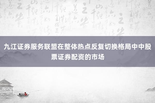 九江证券服务联盟在整体热点反复切换格局中中股票证券配资的市场