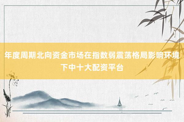 年度周期北向资金市场在指数弱震荡格局影响环境下中十大配资平台