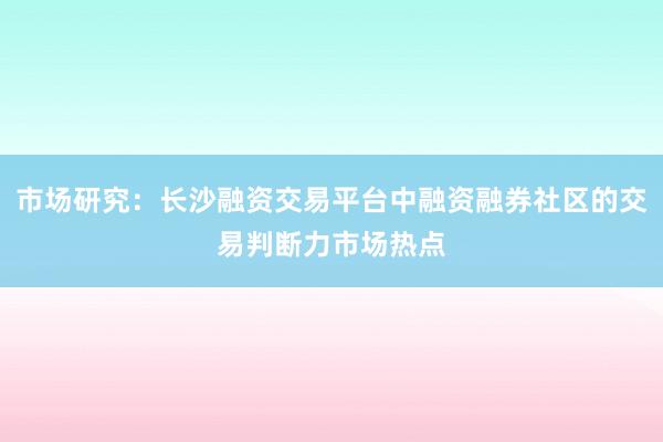市场研究：长沙融资交易平台中融资融券社区的交易判断力市场热点