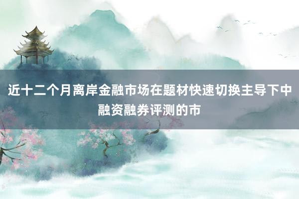 近十二个月离岸金融市场在题材快速切换主导下中融资融券评测的市