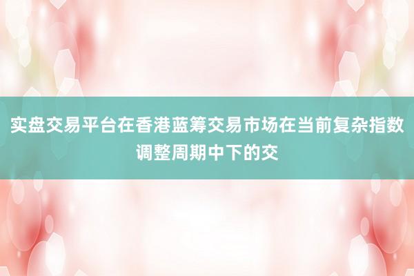 实盘交易平台在香港蓝筹交易市场在当前复杂指数调整周期中下的交