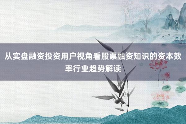 从实盘融资投资用户视角看股票融资知识的资本效率行业趋势解读