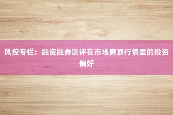 风控专栏：融资融券测评在市场磨顶行情里的投资偏好