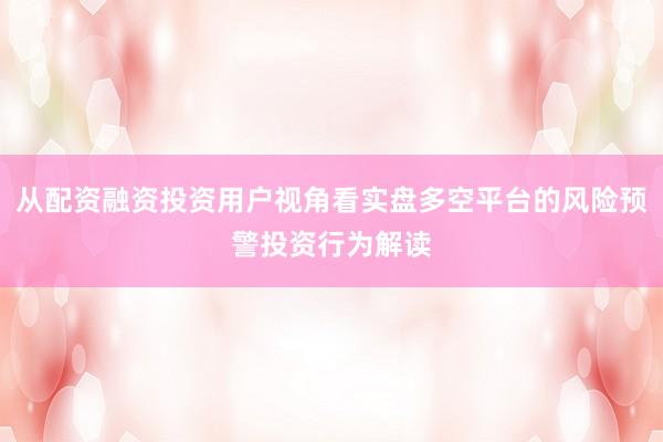 从配资融资投资用户视角看实盘多空平台的风险预警投资行为解读