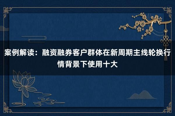 案例解读：融资融券客户群体在新周期主线轮换行情背景下使用十大