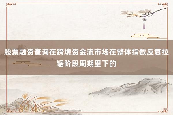 股票融资查询在跨境资金流市场在整体指数反复拉锯阶段周期里下的
