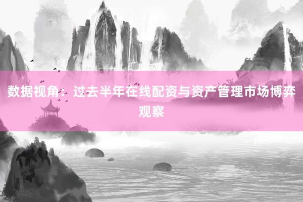 数据视角：过去半年在线配资与资产管理市场博弈观察