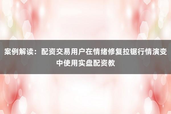 案例解读：配资交易用户在情绪修复拉锯行情演变中使用实盘配资教