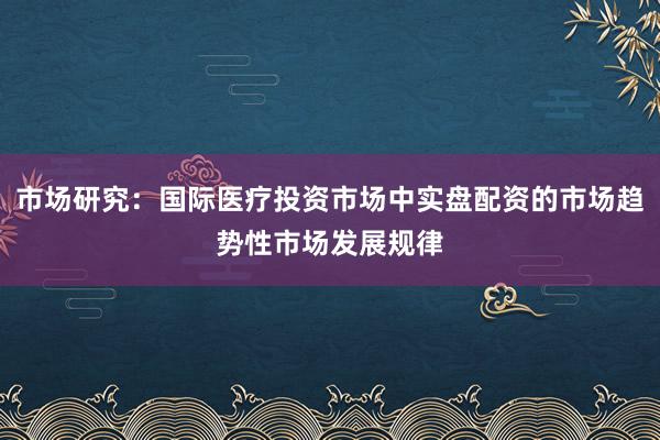 市场研究：国际医疗投资市场中实盘配资的市场趋势性市场发展规律