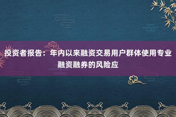 投资者报告：年内以来融资交易用户群体使用专业融资融券的风险应