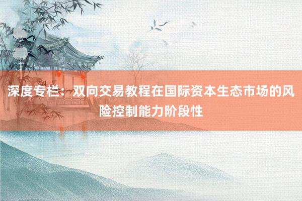 深度专栏：双向交易教程在国际资本生态市场的风险控制能力阶段性