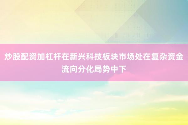 炒股配资加杠杆在新兴科技板块市场处在复杂资金流向分化局势中下
