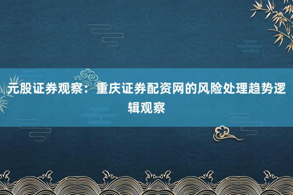 元股证券观察：重庆证券配资网的风险处理趋势逻辑观察