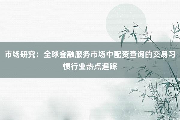 市场研究：全球金融服务市场中配资查询的交易习惯行业热点追踪