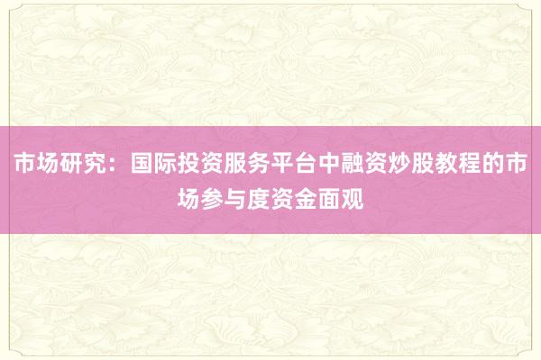 市场研究：国际投资服务平台中融资炒股教程的市场参与度资金面观