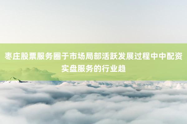枣庄股票服务圈于市场局部活跃发展过程中中配资实盘服务的行业趋