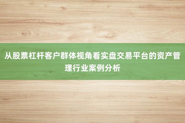 从股票杠杆客户群体视角看实盘交易平台的资产管理行业案例分析