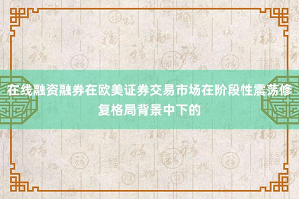 在线融资融券在欧美证券交易市场在阶段性震荡修复格局背景中下的