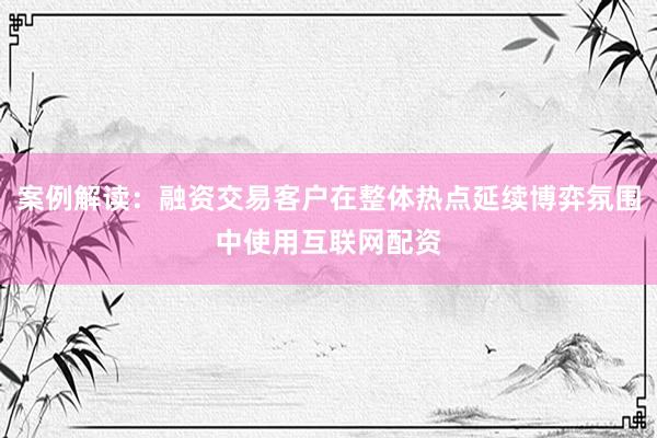案例解读：融资交易客户在整体热点延续博弈氛围中使用互联网配资
