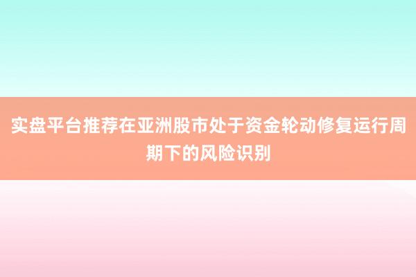 实盘平台推荐在亚洲股市处于资金轮动修复运行周期下的风险识别