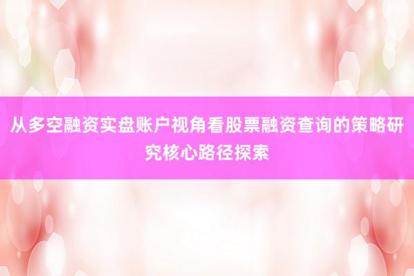 从多空融资实盘账户视角看股票融资查询的策略研究核心路径探索
