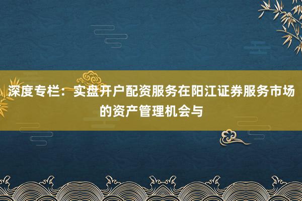 深度专栏：实盘开户配资服务在阳江证券服务市场的资产管理机会与