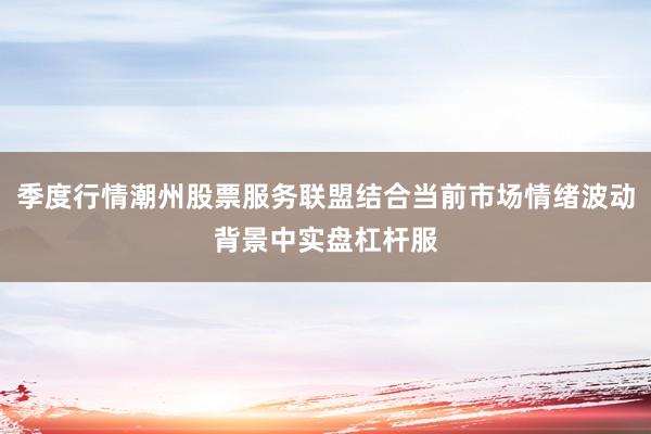 季度行情潮州股票服务联盟结合当前市场情绪波动背景中实盘杠杆服