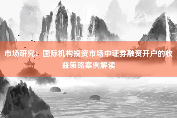 市场研究：国际机构投资市场中证券融资开户的收益策略案例解读