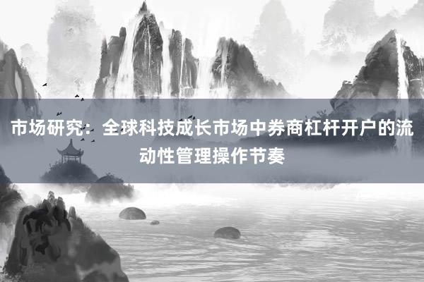 市场研究：全球科技成长市场中券商杠杆开户的流动性管理操作节奏