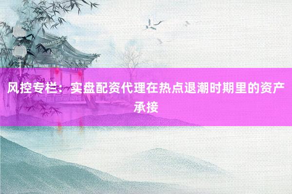 风控专栏：实盘配资代理在热点退潮时期里的资产承接