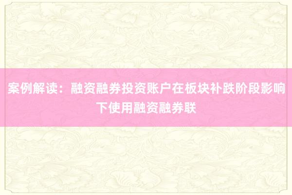 案例解读：融资融券投资账户在板块补跌阶段影响下使用融资融券联