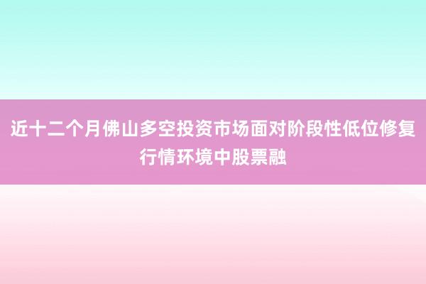 近十二个月佛山多空投资市场面对阶段性低位修复行情环境中股票融
