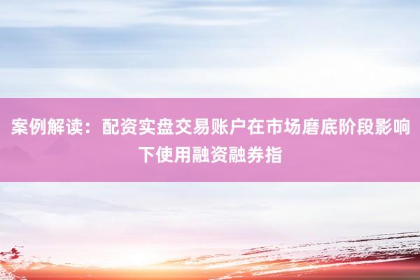 案例解读：配资实盘交易账户在市场磨底阶段影响下使用融资融券指