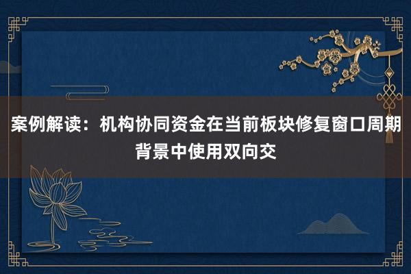 案例解读：机构协同资金在当前板块修复窗口周期背景中使用双向交