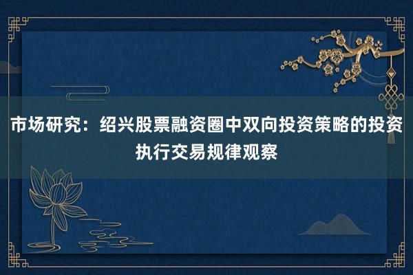 市场研究：绍兴股票融资圈中双向投资策略的投资执行交易规律观察