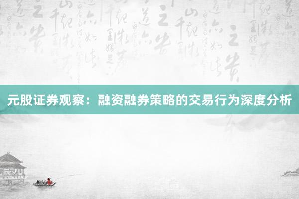 元股证券观察：融资融券策略的交易行为深度分析